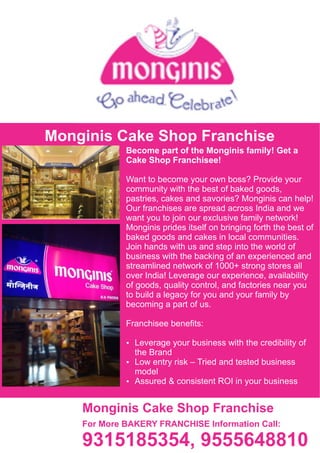 Ÿ Assured & consistent ROI in your business
Ÿ Low entry risk – Tried and tested business
model
Become part of the Monginis family! Get a
Cake Shop Franchisee!
Ÿ Leverage your business with the credibility of
the Brand
Franchisee beneﬁts:
Want to become your own boss? Provide your
community with the best of baked goods,
pastries, cakes and savories? Monginis can help!
Our franchises are spread across India and we
want you to join our exclusive family network!
Monginis prides itself on bringing forth the best of
baked goods and cakes in local communities.
Join hands with us and step into the world of
business with the backing of an experienced and
streamlined network of 1000+ strong stores all
over India! Leverage our experience, availability
of goods, quality control, and factories near you
to build a legacy for you and your family by
becoming a part of us.
Monginis Cake Shop Franchise
Monginis Cake Shop Franchise
For More BAKERY FRANCHISE Information Call:
9315185354, 9555648810
 
