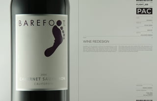 MONGKOL PRANEENIT              P 61:62


                                                                                                                    FLIGHT_008
                                                                                                                     CURRENT LOCATION              GATE: 7




                                                                                                                    COURSE


                                                                                                                                             PACKAGING 3


                                                                                                                    INSTRUCTOR


                                                                                                                                        MICHAEL OSBORN


                                                                                                                    CLIENT


                                                                                                                                              BARE FOOT


                                                                                                                    OBJECTIVE


                                                                                                                                EVOLUTIONARY REDESIGN


PROJECT:




WINE REDESIGN
Nowadays, it is very important to bring out the characteristic of a wine    The chosen winery client here is BARE FOOT. Their characteristic is to
brand in order to differentiate a brand from the other hundreds on the      live a carefree Californian life style and not taking things too serious. They
shelf. Wine market today is very competitive. Therefore a lot of wineries   have a pretty casual style and wanted to bring more of these characteris-
had been redesigning their label. However they would not want to loose      tic out. Yet they still want their consumers to be able to recognize BARE
their customer, so this is the part where evolutionary redesign comes in.   FOOT next time it was pick from the shelf.




                                                                                                                    PHOTOGRAPHER


                                                                                                                                   MONGKOL PRANEENIT


                                                                                                                    ADDITIONAL INFORMATION


                                                                                                                                          Volume_750ml
                                                                                                                                             Price_$7.99
                                                                                                                                    Wine State_California
 