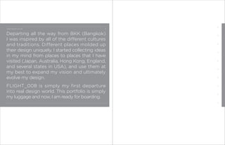 CONCEPT BEHIND FLIGHT 008:




Departing all the way from BKK (Bangkok)
I was inspired by all of the different cultures
and traditions. Different places molded up
their design uniquely. I started collecting ideas
in my mind from places to places that I have
visited (Japan, Australia, Hong Kong, England,
and several states in USA), and use them at
my best to expand my vision and ultimately
evolve my design.
FLIGHT_008 is simply my first departure
into real design world. This portfolio is simply
my luggage and now, I am ready for boarding.
 