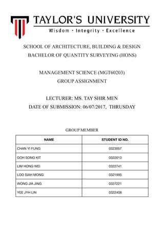 SCHOOL OF ARCHITECTURE, BUILDING & DESIGN
BACHELOR OF QUANTITY SURVEYING (HONS)
MANAGEMENT SCIENCE (MGT60203)
GROUP ASSIGNMENT
LECTURER: MS. TAY SHIR MEN 
DATE OF SUBMISSION: 06/07/2017, THRUSDAY
GROUP MEMBER
NAME STUDENT ID NO.
CHAN YI FUNG 0323057
GOH SONG KIT 0322013
LIM HONG WEI 0322741
LOO SIAH MONG 0321995
WONG JIA JING 0327221
YEE JYH LIN 0322408
 