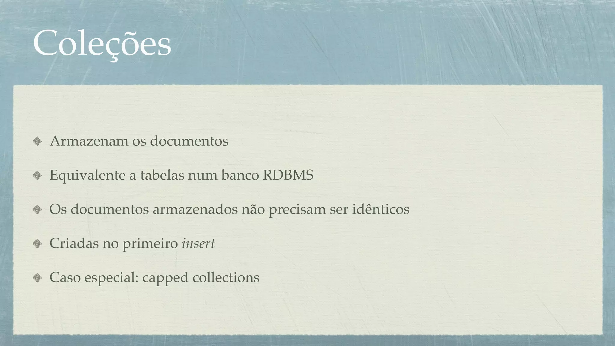 Coleções

Armazenam os documentos

Equivalente a tabelas num banco RDBMS

Os documentos armazenados não precisam ser idênticos

Criadas no primeiro insert

Caso especial: capped collections
 