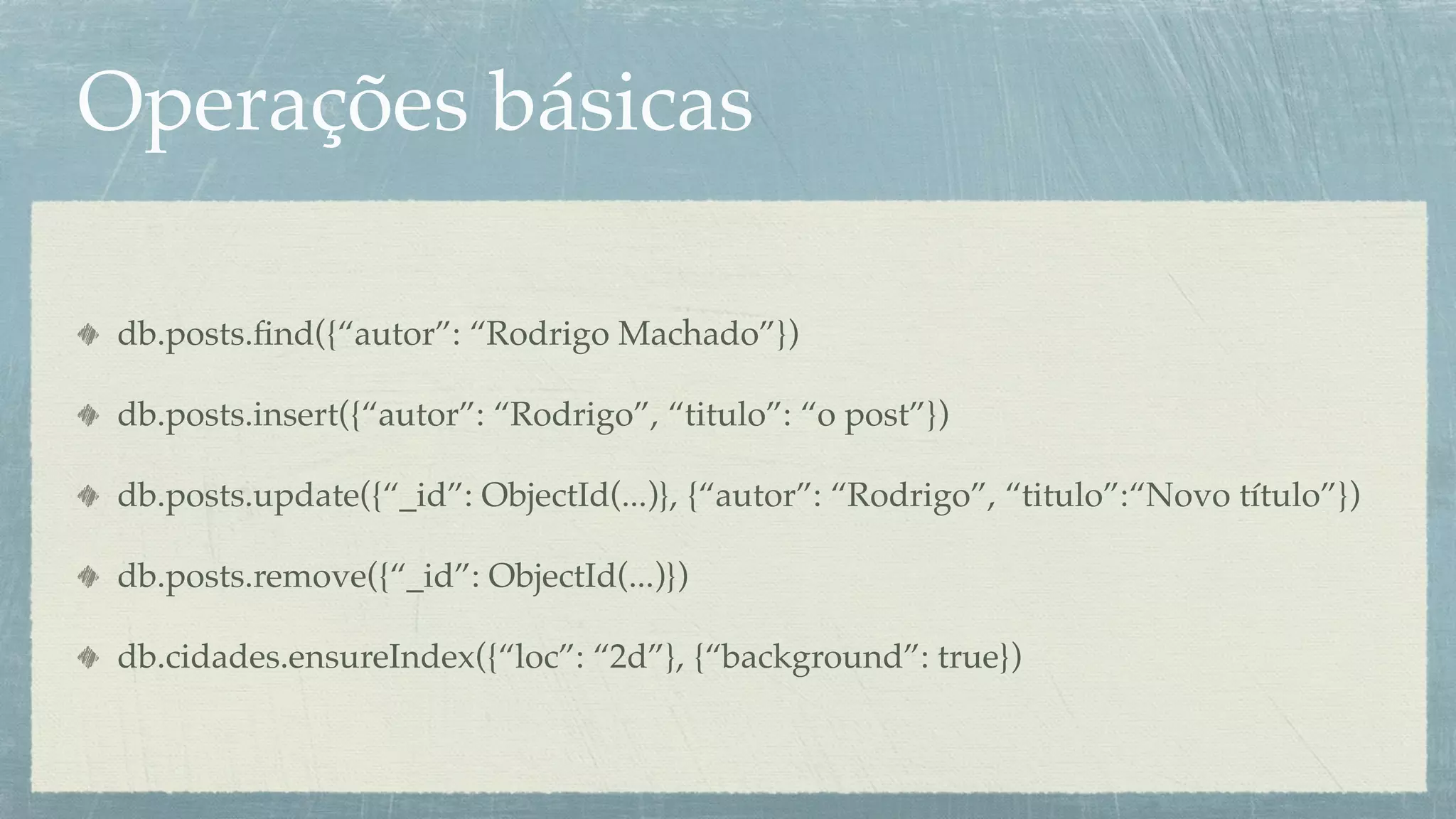 Operações básicas

 db.posts.ﬁnd({“autor”: “Rodrigo Machado”})

 db.posts.insert({“autor”: “Rodrigo”, “titulo”: “o post”})

 db.posts.update({“_id”: ObjectId(...)}, {“autor”: “Rodrigo”, “titulo”:“Novo título”})

 db.posts.remove({“_id”: ObjectId(...)})

 db.cidades.ensureIndex({“loc”: “2d”}, {“background”: true})
 