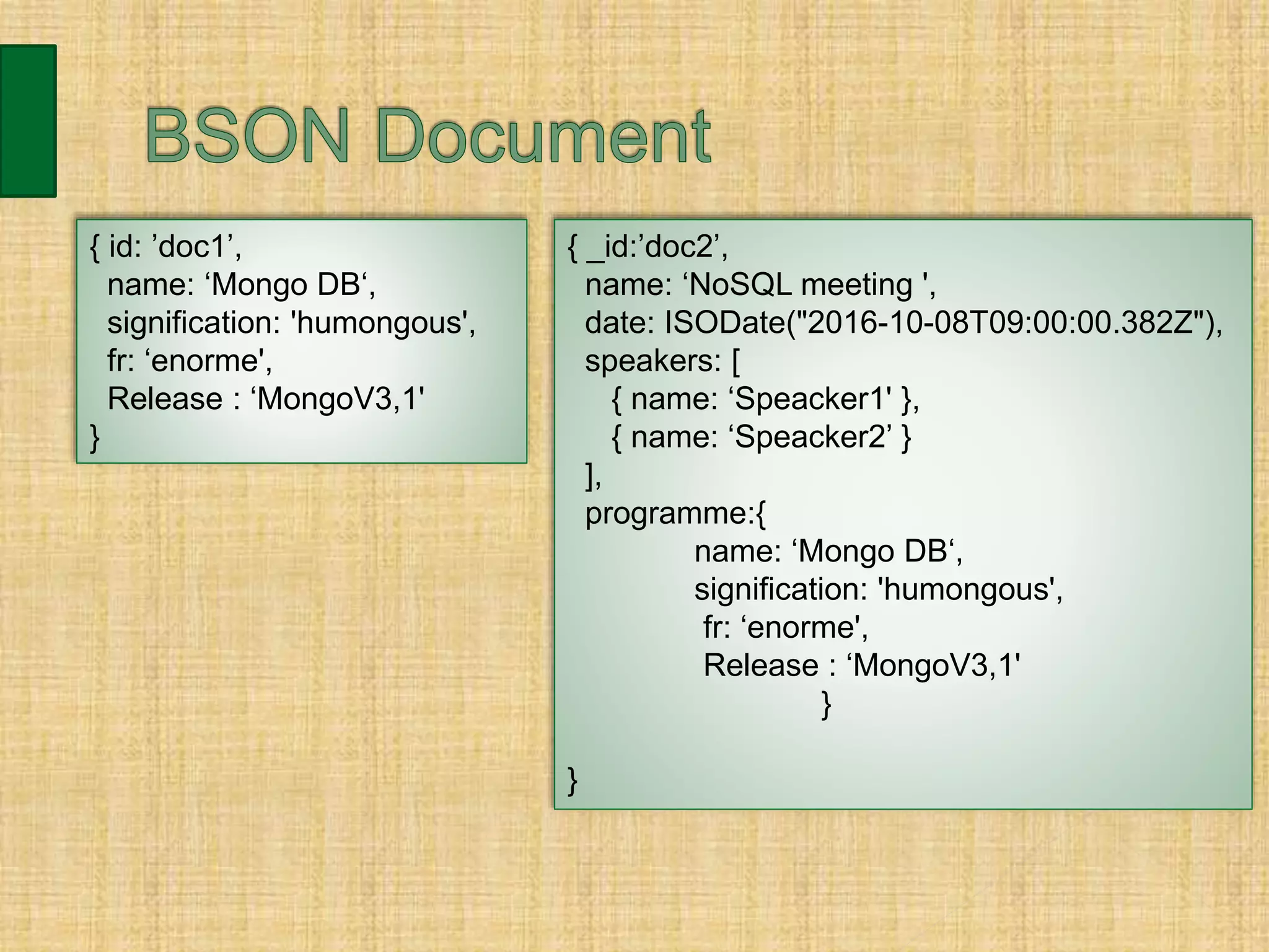 { id: ’doc1’,
name: ‘Mongo DB‘,
signification: 'humongous',
fr: ‘enorme',
Release : ‘MongoV3,1'
}
{ _id:’doc2’,
name: ‘NoSQL meeting ',
date: ISODate("2016-10-08T09:00:00.382Z"),
speakers: [
{ name: ‘Speacker1' },
{ name: ‘Speacker2’ }
],
programme:{
name: ‘Mongo DB‘,
signification: 'humongous',
fr: ‘enorme',
Release : ‘MongoV3,1'
}
}
 