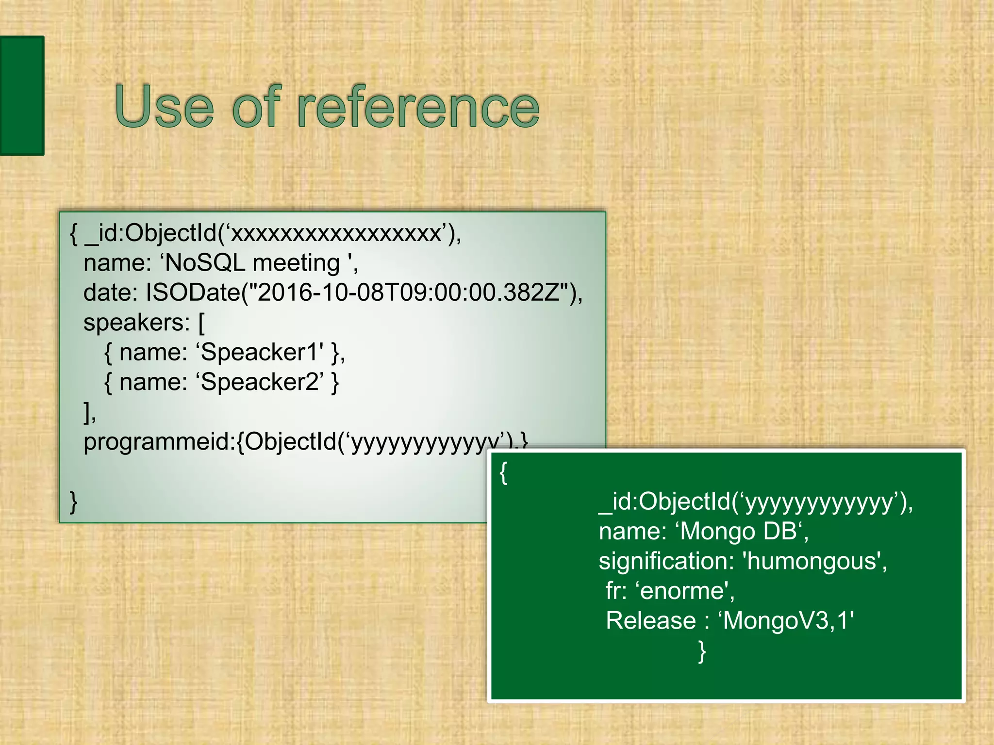 { _id:ObjectId(‘xxxxxxxxxxxxxxxxx’),
name: ‘NoSQL meeting ',
date: ISODate("2016-10-08T09:00:00.382Z"),
speakers: [
{ name: ‘Speacker1' },
{ name: ‘Speacker2’ }
],
programmeid:{ObjectId(‘yyyyyyyyyyyy’),}
}
{
_id:ObjectId(‘yyyyyyyyyyyy’),
name: ‘Mongo DB‘,
signification: 'humongous',
fr: ‘enorme',
Release : ‘MongoV3,1'
}
 