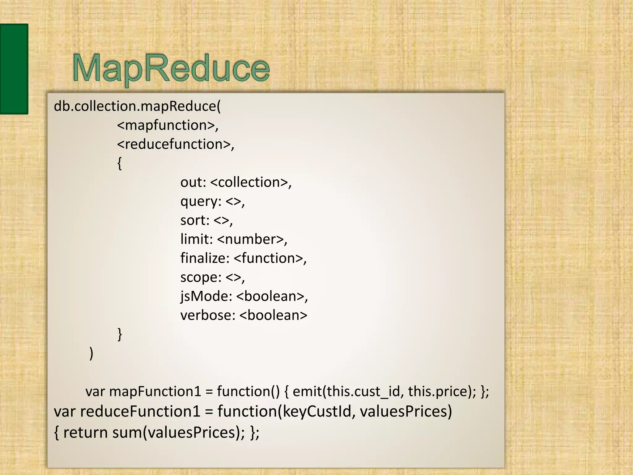 db.collection.mapReduce(
<mapfunction>,
<reducefunction>,
{
out: <collection>,
query: <>,
sort: <>,
limit: <number>,
finalize: <function>,
scope: <>,
jsMode: <boolean>,
verbose: <boolean>
}
)
var mapFunction1 = function() { emit(this.cust_id, this.price); };
var reduceFunction1 = function(keyCustId, valuesPrices)
{ return sum(valuesPrices); };
 