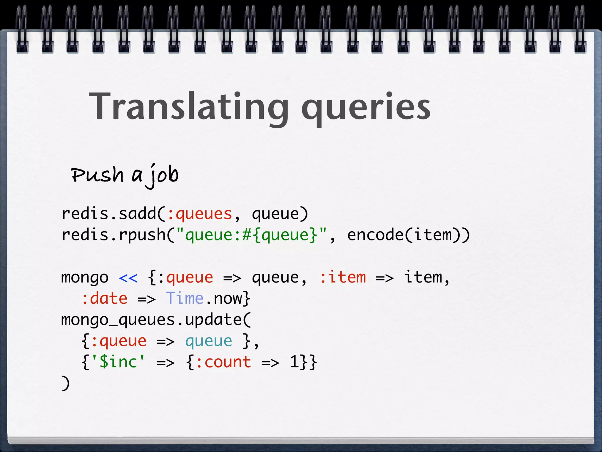 Translating queries
Push a job
redis.sadd(:queues, queue)
redis.rpush("queue:#{queue}", encode(item))
mongo << {:queue => queue, :item => item,
:date => Time.now}
mongo_queues.update(
{:queue => queue },
{'$inc' => {:count => 1}}
)
 