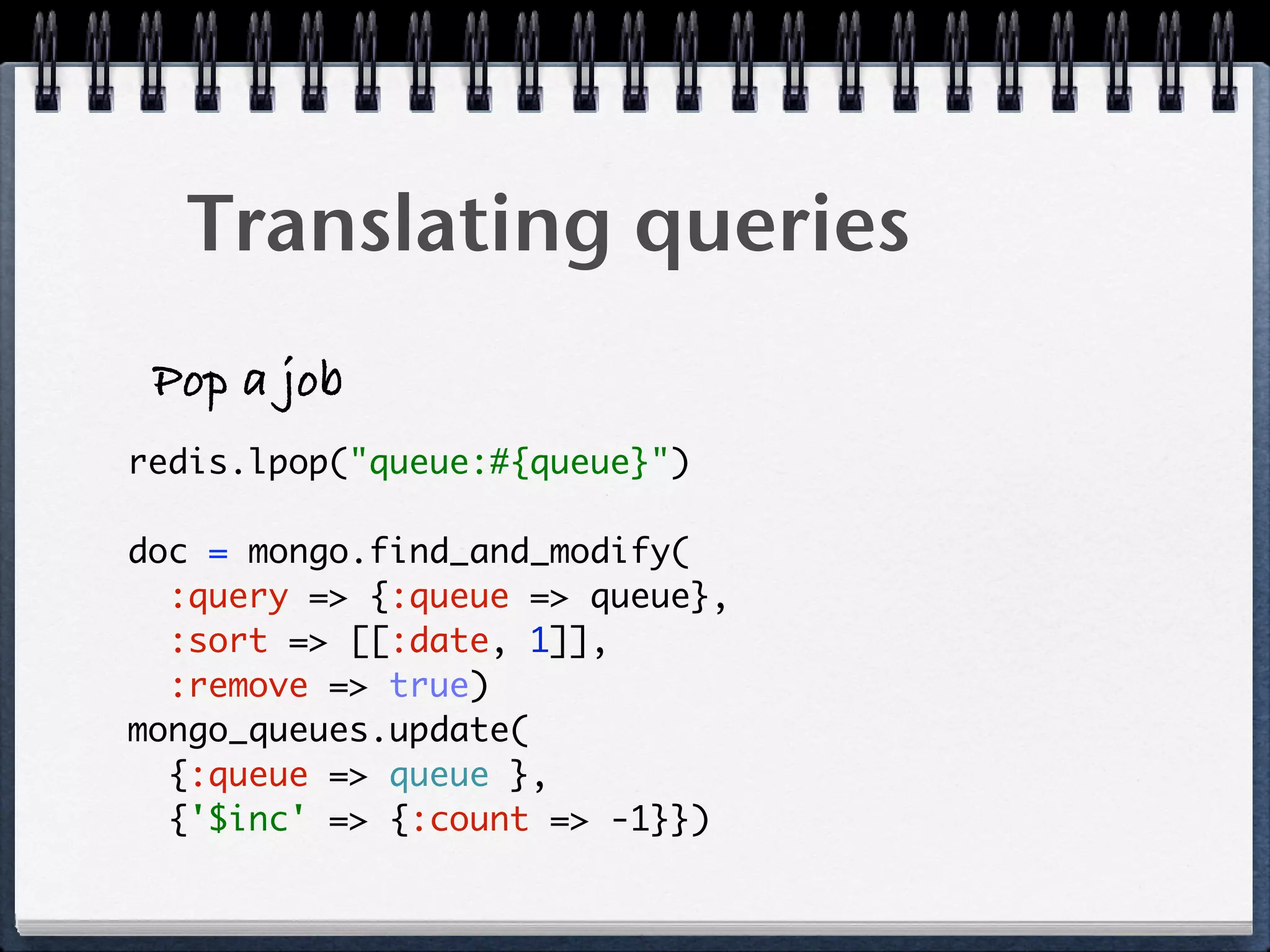 Translating queries
Pop a job
redis.lpop("queue:#{queue}")
doc = mongo.find_and_modify(
:query => {:queue => queue},
:sort => [[:date, 1]],
:remove => true) 
mongo_queues.update(
{:queue => queue },
{'$inc' => {:count => -1}})
 