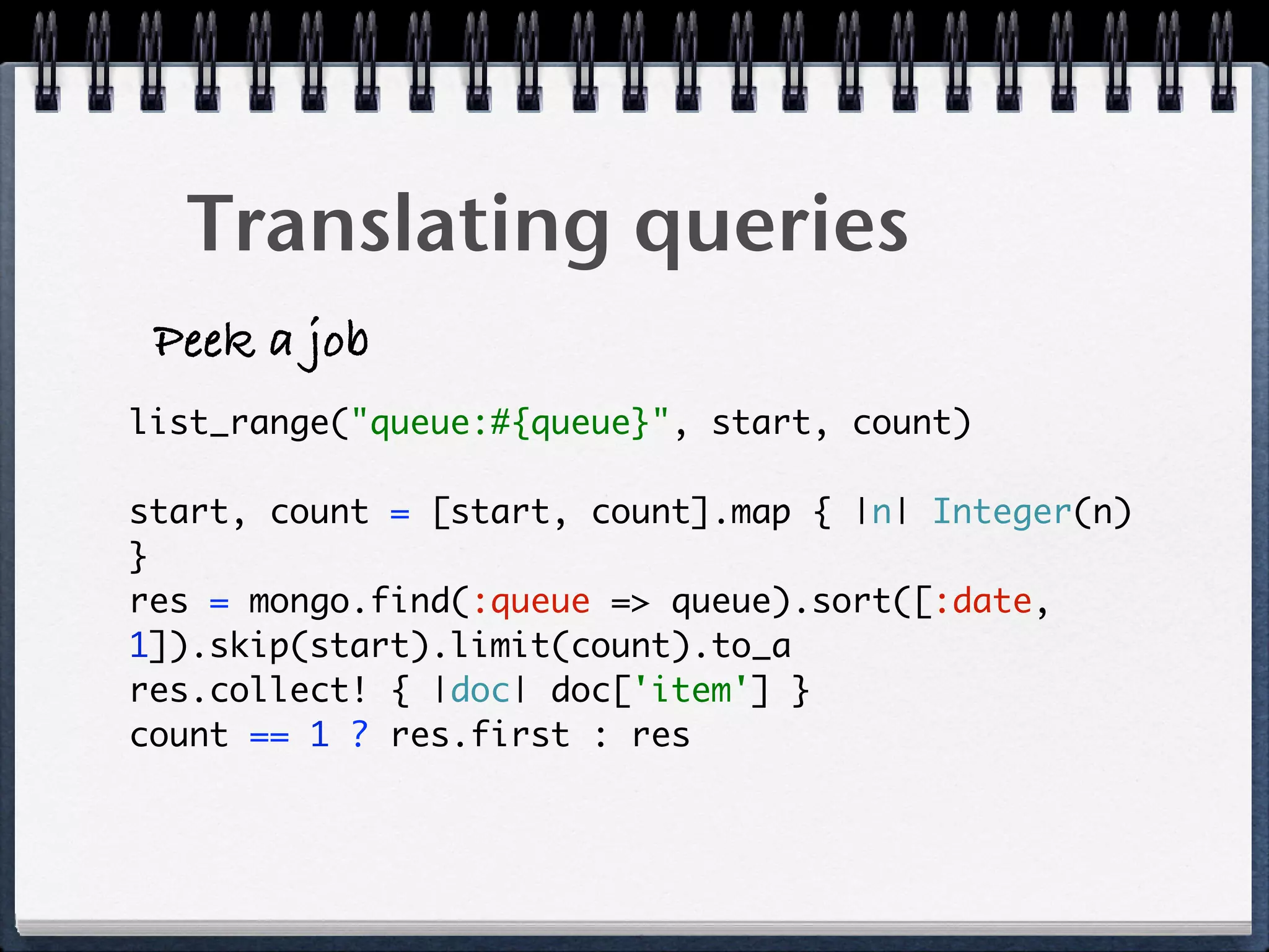 Translating queries
Peek a job
list_range("queue:#{queue}", start, count)
start, count = [start, count].map { |n| Integer(n)
} 
res = mongo.find(:queue => queue).sort([:date,
1]).skip(start).limit(count).to_a  
res.collect! { |doc| doc['item'] } 
count == 1 ? res.first : res 
 