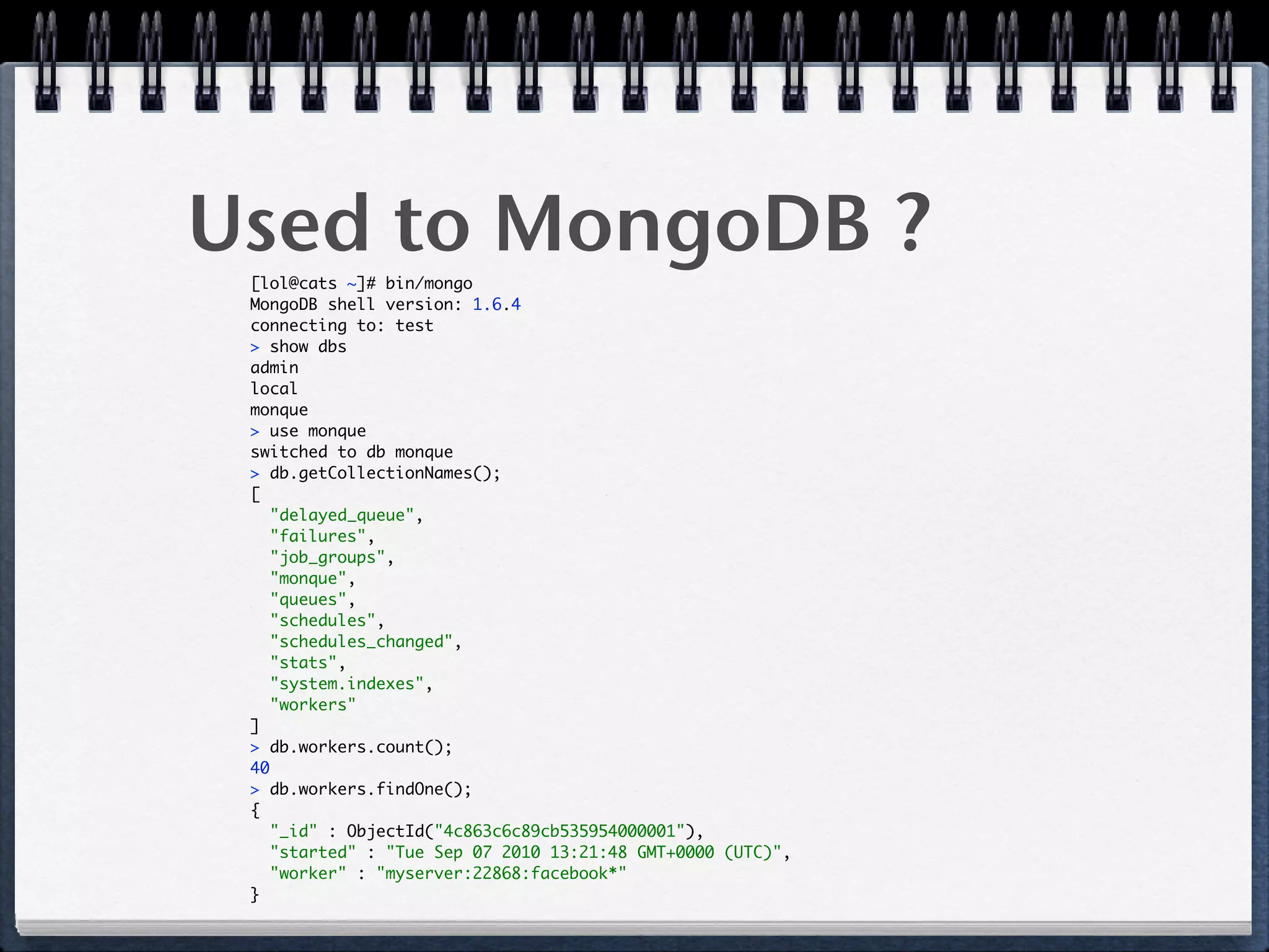 Used to MongoDB ?[lol@cats ~]# bin/mongo 
MongoDB shell version: 1.6.4 
connecting to: test 
> show dbs 
admin 
local 
monque 
> use monque 
switched to db monque 
> db.getCollectionNames(); 
[ 
"delayed_queue", 
"failures", 
"job_groups", 
"monque", 
"queues", 
"schedules", 
"schedules_changed", 
"stats", 
"system.indexes", 
"workers" 
] 
> db.workers.count(); 
40 
> db.workers.findOne(); 
{ 
"_id" : ObjectId("4c863c6c89cb535954000001"), 
"started" : "Tue Sep 07 2010 13:21:48 GMT+0000 (UTC)", 
"worker" : "myserver:22868:facebook*" 
} 
 