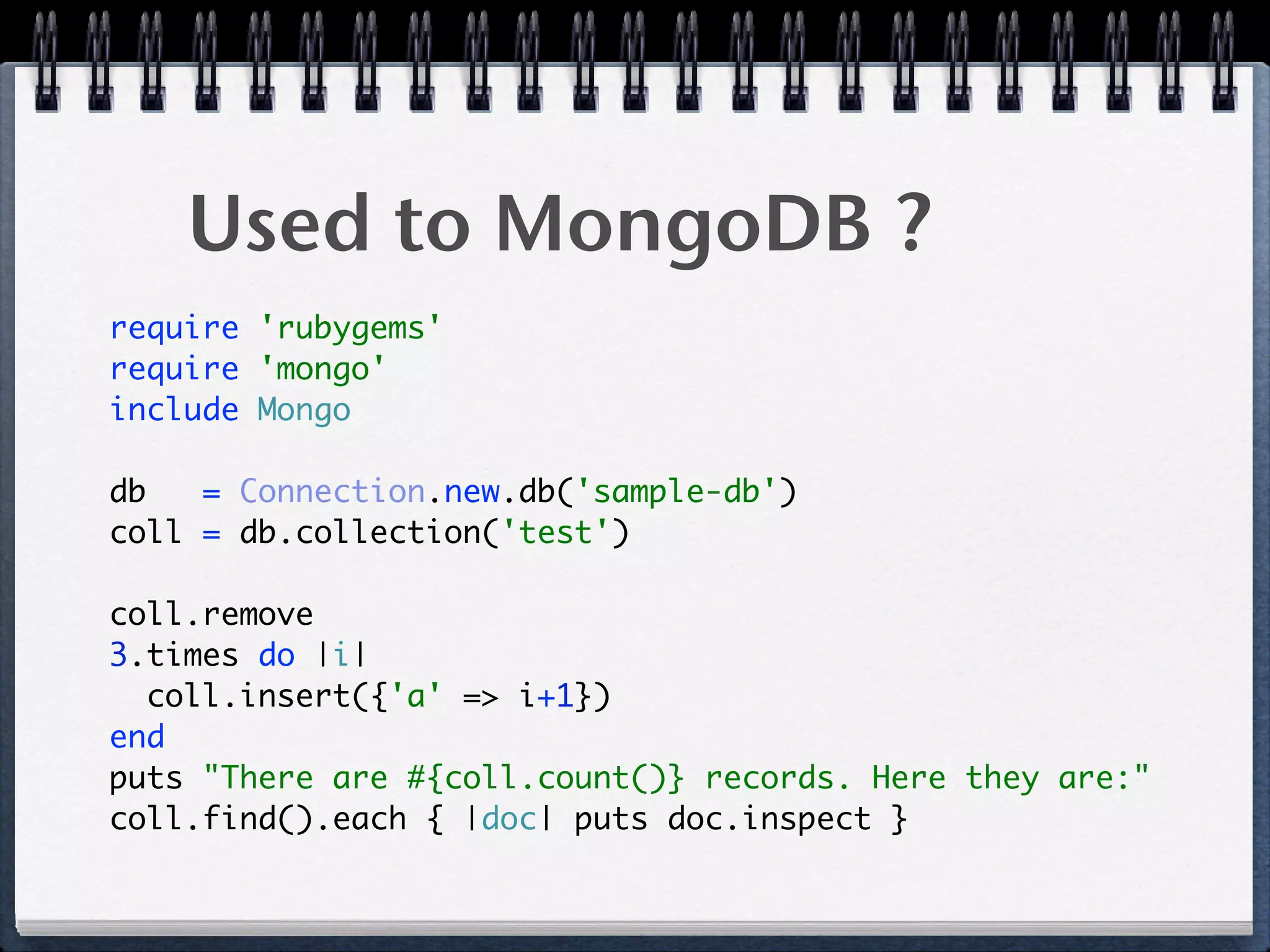 Used to MongoDB ?
require 'rubygems' 
require 'mongo' 
include Mongo 
 
db = Connection.new.db('sample-db') 
coll = db.collection('test') 
 
coll.remove 
3.times do |i| 
coll.insert({'a' => i+1}) 
end 
puts "There are #{coll.count()} records. Here they are:" 
coll.find().each { |doc| puts doc.inspect } 
 