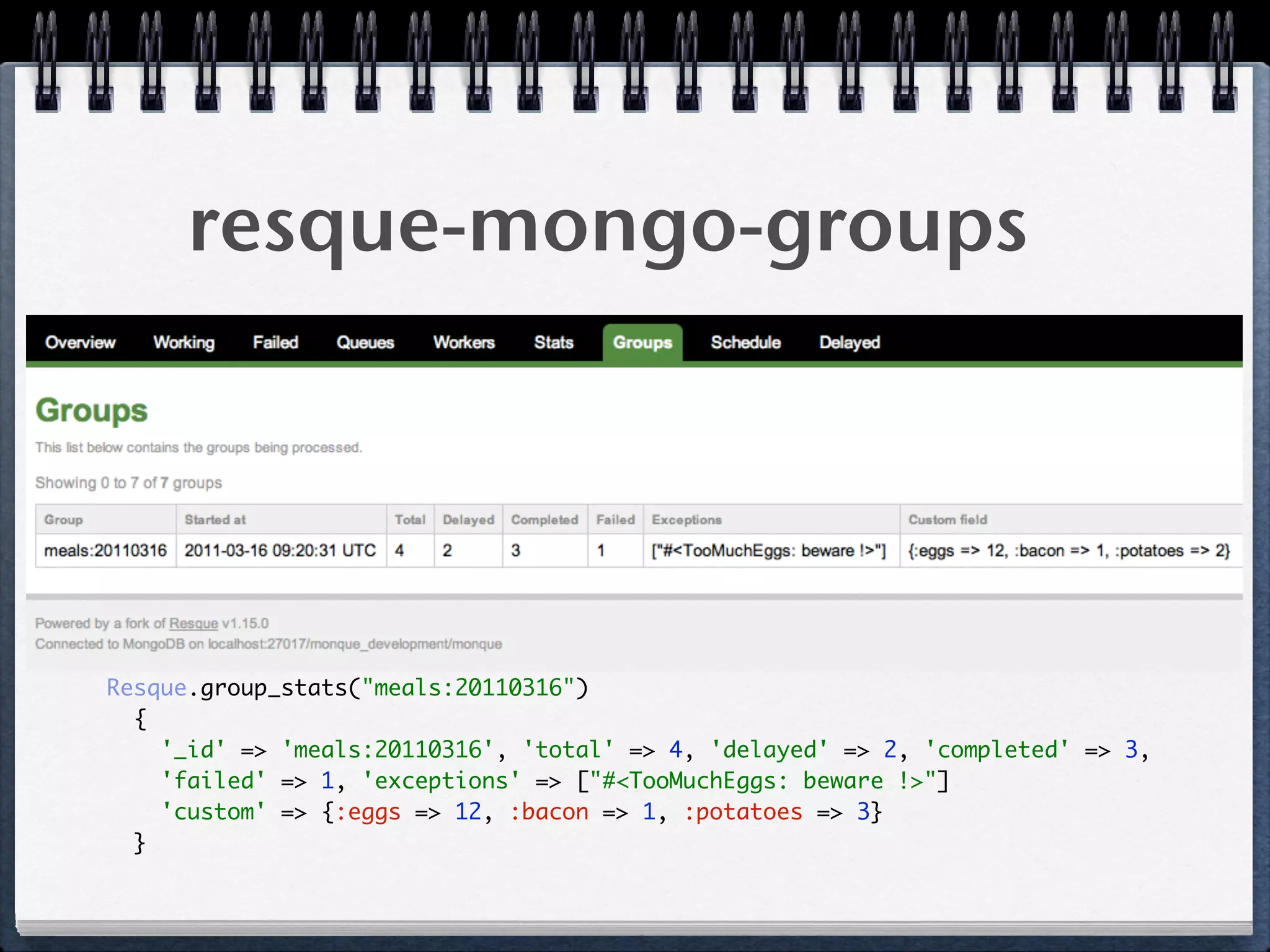 resque-mongo-groups
Resque.group_stats("meals:20110316") 
{ 
'_id' => 'meals:20110316', 'total' => 4, 'delayed' => 2, 'completed' => 3, 
'failed' => 1, 'exceptions' => ["#<TooMuchEggs: beware !>"] 
'custom' => {:eggs => 12, :bacon => 1, :potatoes => 3} 
} 
 
