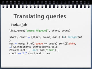 Translating queries
Peek a job
list_range("queue:#{queue}", start, count)
start, count = [start, count].map { |n| Integer(n)
} 
res = mongo.find(:queue => queue).sort([:date,
1]).skip(start).limit(count).to_a  
res.collect! { |doc| doc['item'] } 
count == 1 ? res.first : res 
 