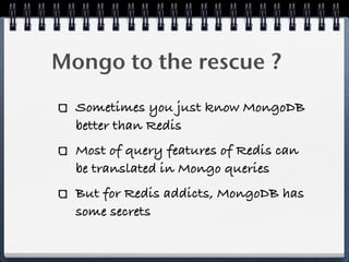 Mongo to the rescue ?
Sometimes you just know MongoDB
better than Redis
Most of query features of Redis can
be translated in Mongo queries
But for Redis addicts, MongoDB has
some secrets
 