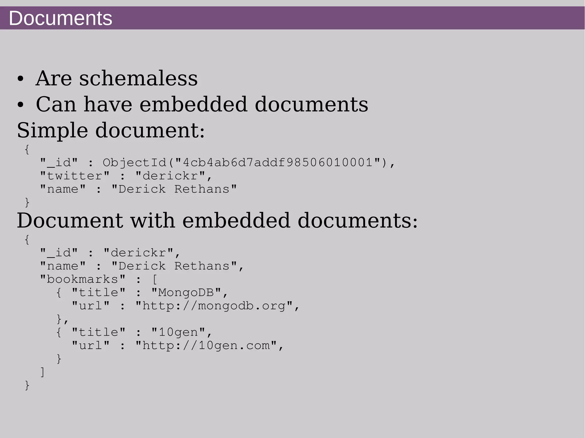Documents

● Are schemaless
● Can have embedded documents


Simple document:
 {
     "_id" : ObjectId("4cb4ab6d7addf98506010001"),
     "twitter" : "derickr",
     "name" : "Derick Rethans"
 }
Document with embedded documents:
 {
     "_id" : "derickr",
     "name" : "Derick Rethans",
     "bookmarks" : [
       { "title" : "MongoDB",
          "url" : "http://mongodb.org",
       },
       { "title" : "10gen",
          "url" : "http://10gen.com",
       }
     ]
 }
 