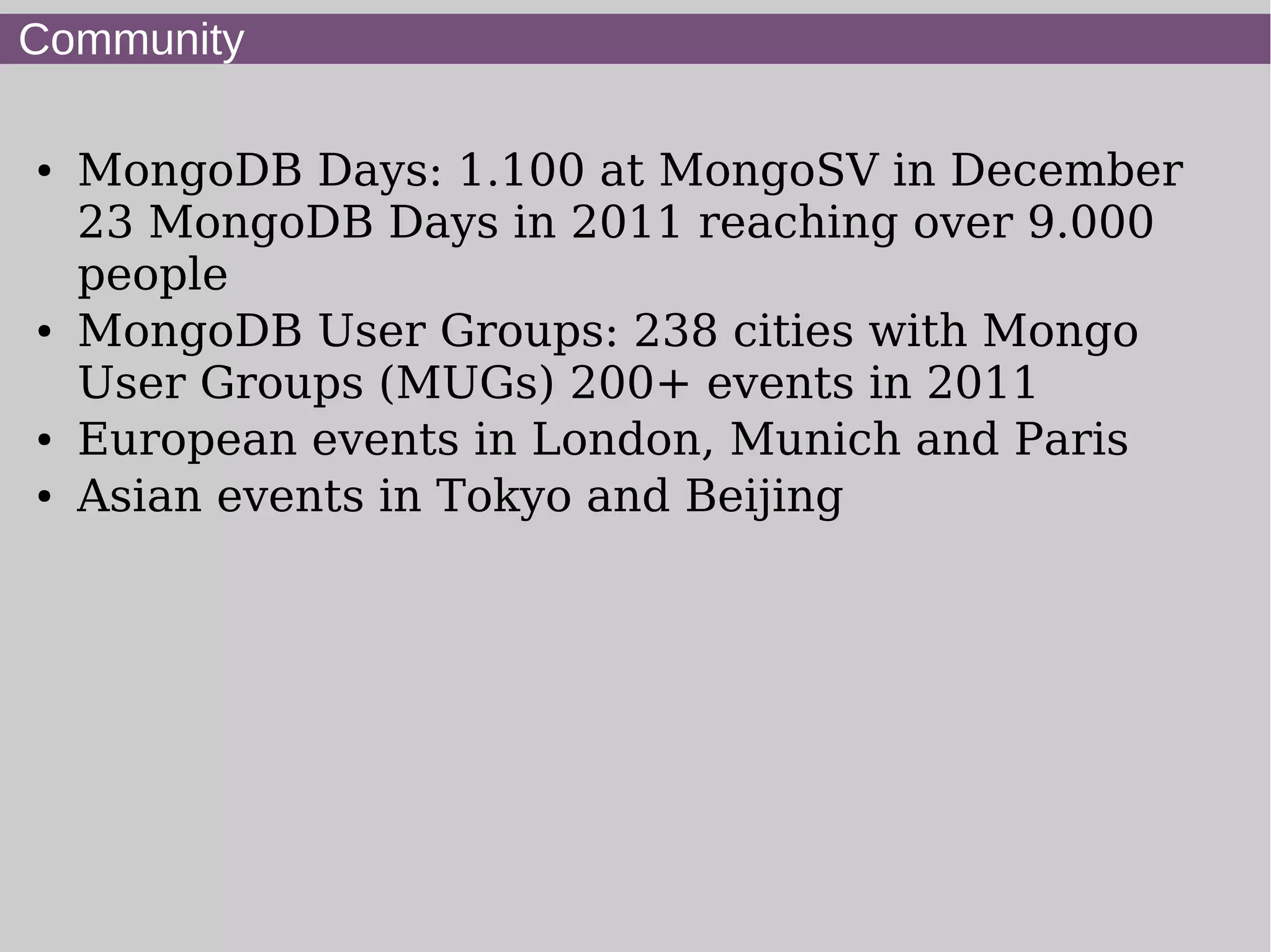 Community

●   MongoDB Days: 1.100 at MongoSV in December
    23 MongoDB Days in 2011 reaching over 9.000
    people
●   MongoDB User Groups: 238 cities with Mongo
    User Groups (MUGs) 200+ events in 2011
●   European events in London, Munich and Paris
●   Asian events in Tokyo and Beijing
 
