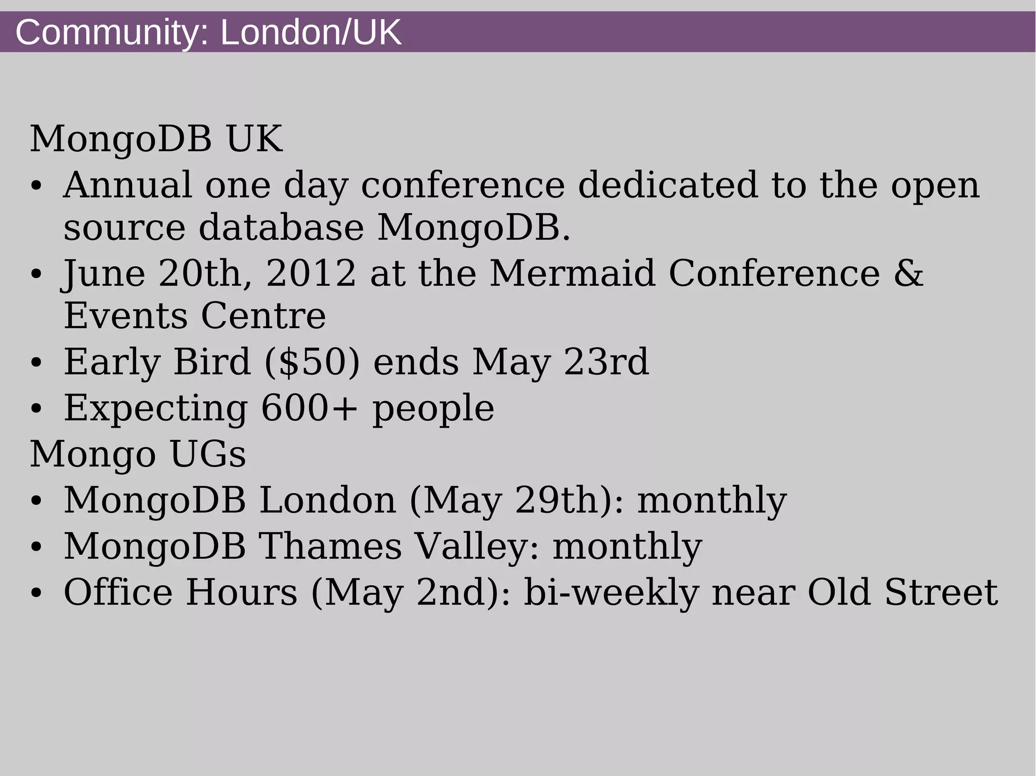 Community: London/UK

MongoDB UK
● Annual one day conference dedicated to the open


  source database MongoDB.
● June 20th, 2012 at the Mermaid Conference &


  Events Centre
● Early Bird ($50) ends May 23rd

● Expecting 600+ people


Mongo UGs
● MongoDB London (May 29th): monthly

● MongoDB Thames Valley: monthly

● Office Hours (May 2nd): bi-weekly near Old Street
 