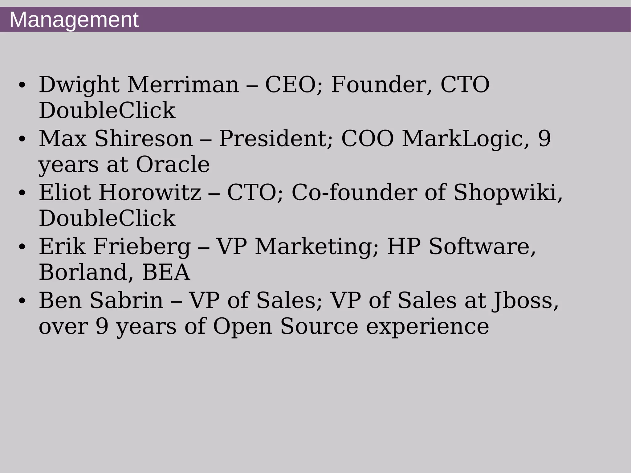 Management

●   Dwight Merriman – CEO; Founder, CTO
    DoubleClick
●   Max Shireson – President; COO MarkLogic, 9
    years at Oracle
●   Eliot Horowitz – CTO; Co-founder of Shopwiki,
    DoubleClick
●   Erik Frieberg – VP Marketing; HP Software,
    Borland, BEA
●   Ben Sabrin – VP of Sales; VP of Sales at Jboss,
    over 9 years of Open Source experience
 