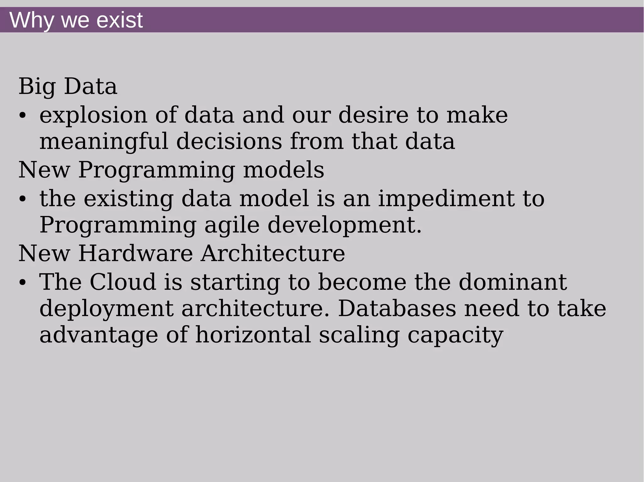 Why we exist

Big Data
● explosion of data and our desire to make


  meaningful decisions from that data
New Programming models
● the existing data model is an impediment to


  Programming agile development.
New Hardware Architecture
● The Cloud is starting to become the dominant


  deployment architecture. Databases need to take
  advantage of horizontal scaling capacity
 