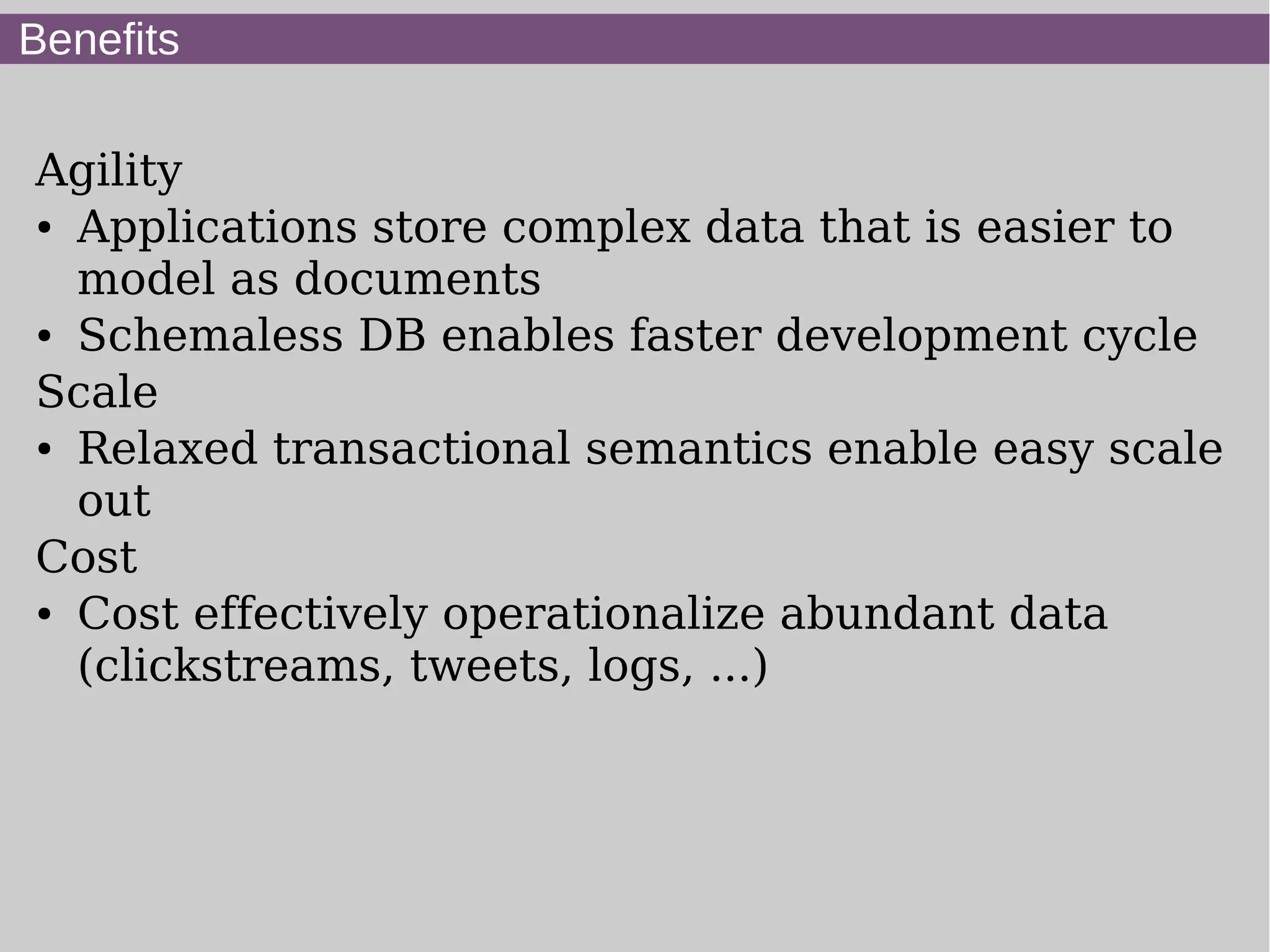 Benefits

Agility
● Applications store complex data that is easier to


  model as documents
● Schemaless DB enables faster development cycle


Scale
● Relaxed transactional semantics enable easy scale


  out
Cost
● Cost effectively operationalize abundant data


  (clickstreams, tweets, logs, ...)
 