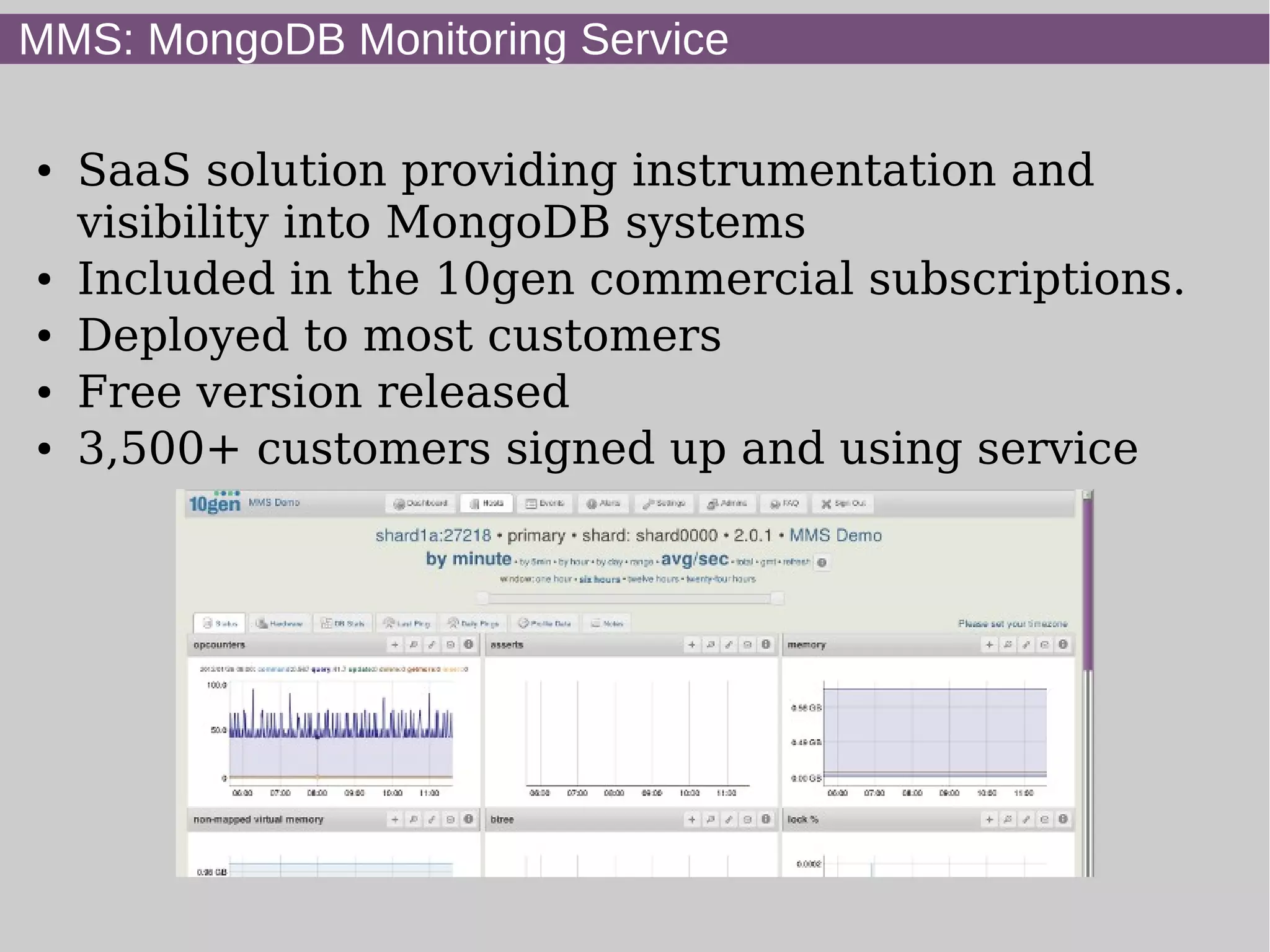 MMS: MongoDB Monitoring Service

●   SaaS solution providing instrumentation and
    visibility into MongoDB systems
●   Included in the 10gen commercial subscriptions.
●   Deployed to most customers
●   Free version released
●   3,500+ customers signed up and using service
 