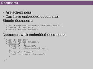 Documents

● Are schemaless
● Can have embedded documents


Simple document:
 {
     "_id" : ObjectId("4cb4ab6d7addf98506010001"),
     "twitter" : "derickr",
     "name" : "Derick Rethans"
 }
Document with embedded documents:
 {
     "_id" : "derickr",
     "name" : "Derick Rethans",
     "bookmarks" : [
       { "title" : "MongoDB",
          "url" : "http://mongodb.org",
       },
       { "title" : "10gen",
          "url" : "http://10gen.com",
       }
     ]
 }
 