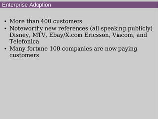 Enterprise Adoption

●   More than 400 customers
●   Noteworthy new references (all speaking publicly)
    Disney, MTV, Ebay/X.com Ericsson, Viacom, and
    Telefonica
●   Many fortune 100 companies are now paying
    customers
 