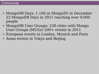 Community

●   MongoDB Days: 1.100 at MongoSV in December
    23 MongoDB Days in 2011 reaching over 9.000
    people
●   MongoDB User Groups: 238 cities with Mongo
    User Groups (MUGs) 200+ events in 2011
●   European events in London, Munich and Paris
●   Asian events in Tokyo and Beijing
 