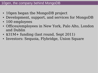 10gen, the company behind MongoDB

●   10gen began the MongoDB project
●   Development, support, and services for MongoDB
●   100 employees
●   Offices/employees in New York, Palo Alto, London
    and Dublin
●   $31M+ funding (last round, Sept 2011)
●   Investors: Sequoia, Flybridge, Union Square
 