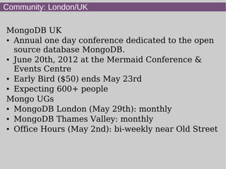 Community: London/UK

MongoDB UK
● Annual one day conference dedicated to the open


  source database MongoDB.
● June 20th, 2012 at the Mermaid Conference &


  Events Centre
● Early Bird ($50) ends May 23rd

● Expecting 600+ people


Mongo UGs
● MongoDB London (May 29th): monthly

● MongoDB Thames Valley: monthly

● Office Hours (May 2nd): bi-weekly near Old Street
 