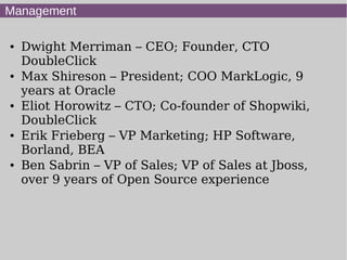 Management

●   Dwight Merriman – CEO; Founder, CTO
    DoubleClick
●   Max Shireson – President; COO MarkLogic, 9
    years at Oracle
●   Eliot Horowitz – CTO; Co-founder of Shopwiki,
    DoubleClick
●   Erik Frieberg – VP Marketing; HP Software,
    Borland, BEA
●   Ben Sabrin – VP of Sales; VP of Sales at Jboss,
    over 9 years of Open Source experience
 