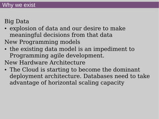 Why we exist

Big Data
● explosion of data and our desire to make


  meaningful decisions from that data
New Programming models
● the existing data model is an impediment to


  Programming agile development.
New Hardware Architecture
● The Cloud is starting to become the dominant


  deployment architecture. Databases need to take
  advantage of horizontal scaling capacity
 