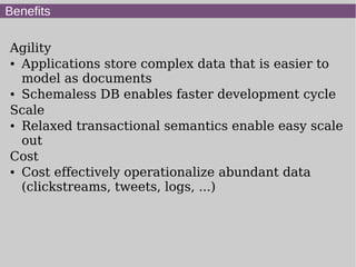 Benefits

Agility
● Applications store complex data that is easier to


  model as documents
● Schemaless DB enables faster development cycle


Scale
● Relaxed transactional semantics enable easy scale


  out
Cost
● Cost effectively operationalize abundant data


  (clickstreams, tweets, logs, ...)
 