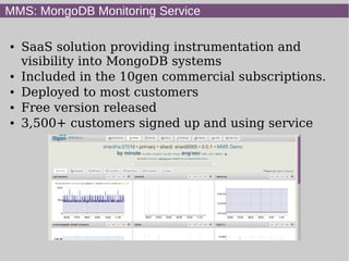 MMS: MongoDB Monitoring Service

●   SaaS solution providing instrumentation and
    visibility into MongoDB systems
●   Included in the 10gen commercial subscriptions.
●   Deployed to most customers
●   Free version released
●   3,500+ customers signed up and using service
 