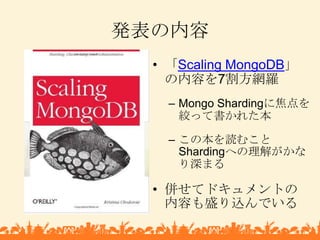 発表の内容<br />「Scaling MongoDB」の内容を7割方網羅<br />Mongo Shardingに焦点を絞って書かれた本<br />この本を読むことShardingへの理解がかなり深まる<br />併せてドキュメントの内容も盛...