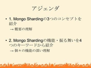 アジェンダ<br />1. Mongo Shardingの3つのコンセプトを紹介<br />-> 概要の理解<br />2. Mongo Shardingの機能・振る舞いを4つのキーワードから紹介<br />-> 個々の機能の深い理解<br />