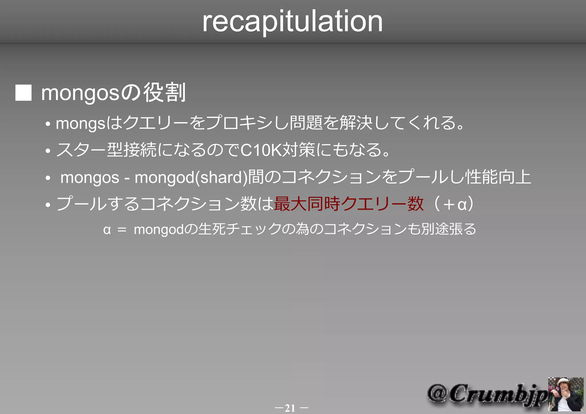 recapitulation

■ mongosの役割
  ●   mongsはクエリーをプロキシし問題を解決してくれる。
  ●   スター型接続になるのでC10K対策にもなる。
  ●   mongos - mongod(shard)間のコネクションをプールし性能向上
  ●   プールするコネクション数は最大同時クエリー数（＋α）
         α ＝ mongodの生死チェックの為のコネクションも別途張る



         　　




                       －21 －
 