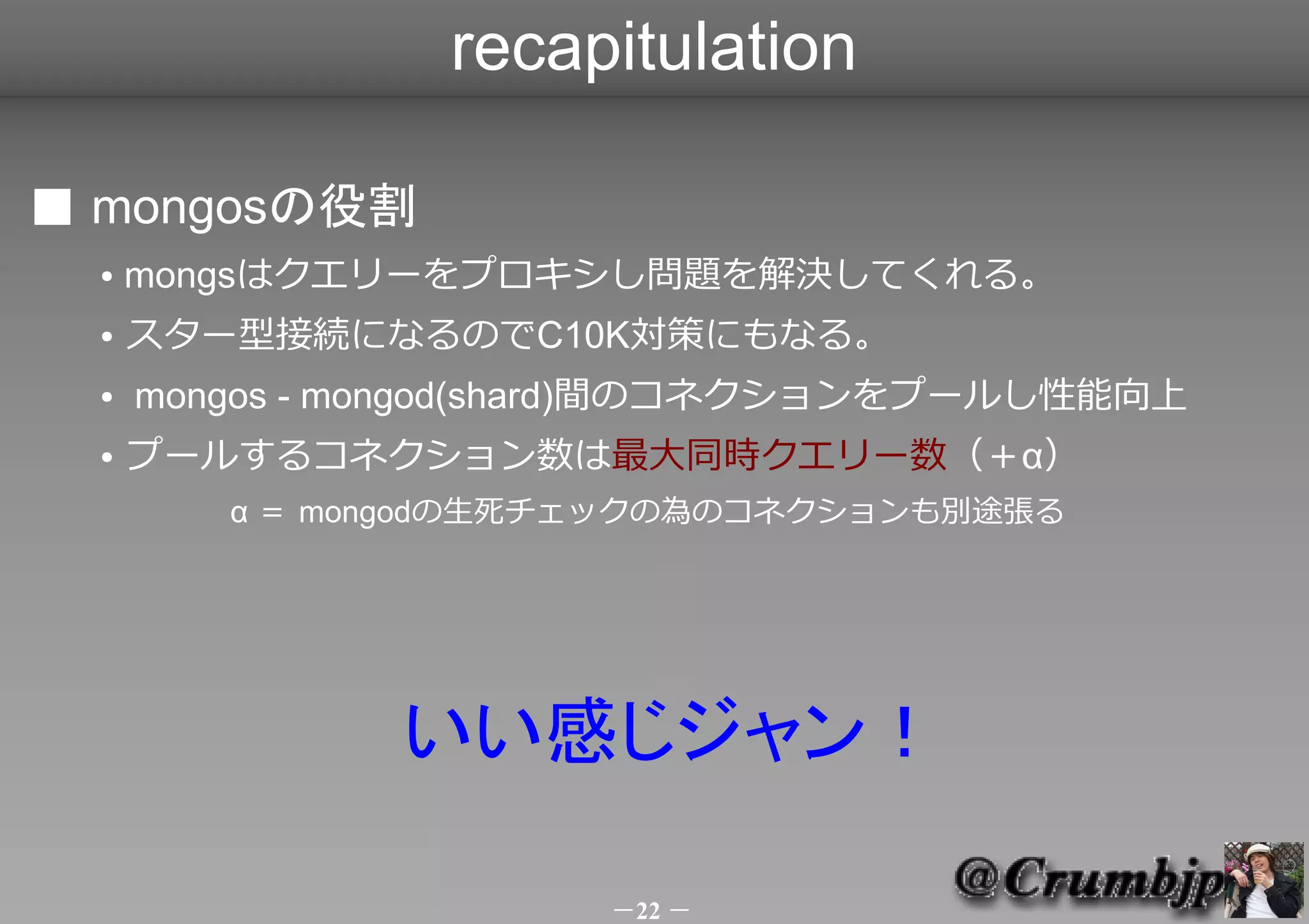 recapitulation

■ mongosの役割
  ●   mongsはクエリーをプロキシし問題を解決してくれる。
  ●   スター型接続になるのでC10K対策にもなる。
  ●   mongos - mongod(shard)間のコネクションをプールし性能向上
  ●   プールするコネクション数は最大同時クエリー数（＋α）
         α ＝ mongodの生死チェックの為のコネクションも別途張る




               いい感じジャン！　　

                       －22 －
 