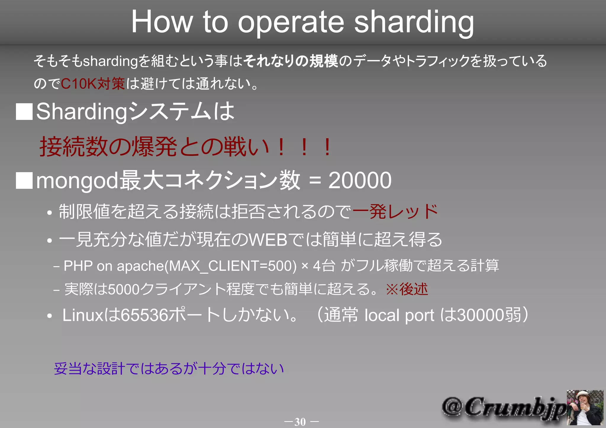 How to operate sharding
 そもそもshardingを組むという事はそれなりの規模のデータやトラフィックを扱っている
 のでC10K対策は避けては通れない。

■Shardingシステムは
 接続数の爆発との戦い！！！
■mongod最大コネクション数 = 20000
  ●   制限値を超える接続は拒否されるので一発レッド（サービス停止）
  ●   一見充分な値だが現在のWEBでは簡単に超え得る
      –   PHP on apache(MAX_CLIENT=500) × 4台 がフル稼働で超える計算
      –   実際は5000クライアント程度でも簡単に超える。※後述
  ●       最近のLinuxのTCPバッファデフォルトサイズから考える
      read (rmem) = 16k , write (wmem) = 85k
          101k × 20000 = 2G強
      妥当な設計ではあるが安心はできない

                                      －30 －
 
