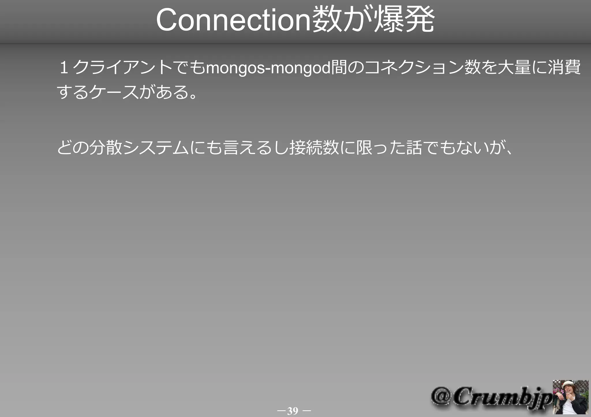 Connection数が爆発
１クライアントでもmongos-mongod間のコネクション数を大量に消費
するケースがある。


どの分散システムにも言えるし接続数に限った話でもないが、



　　　　　　　　　　　　
　　
　　　　　　　　　　　　　　　　　　　　　　　　　　　　　　　


　　　　　　　　　　　　　　　　　　　　　　　　　　　　　　
               －39 －
 