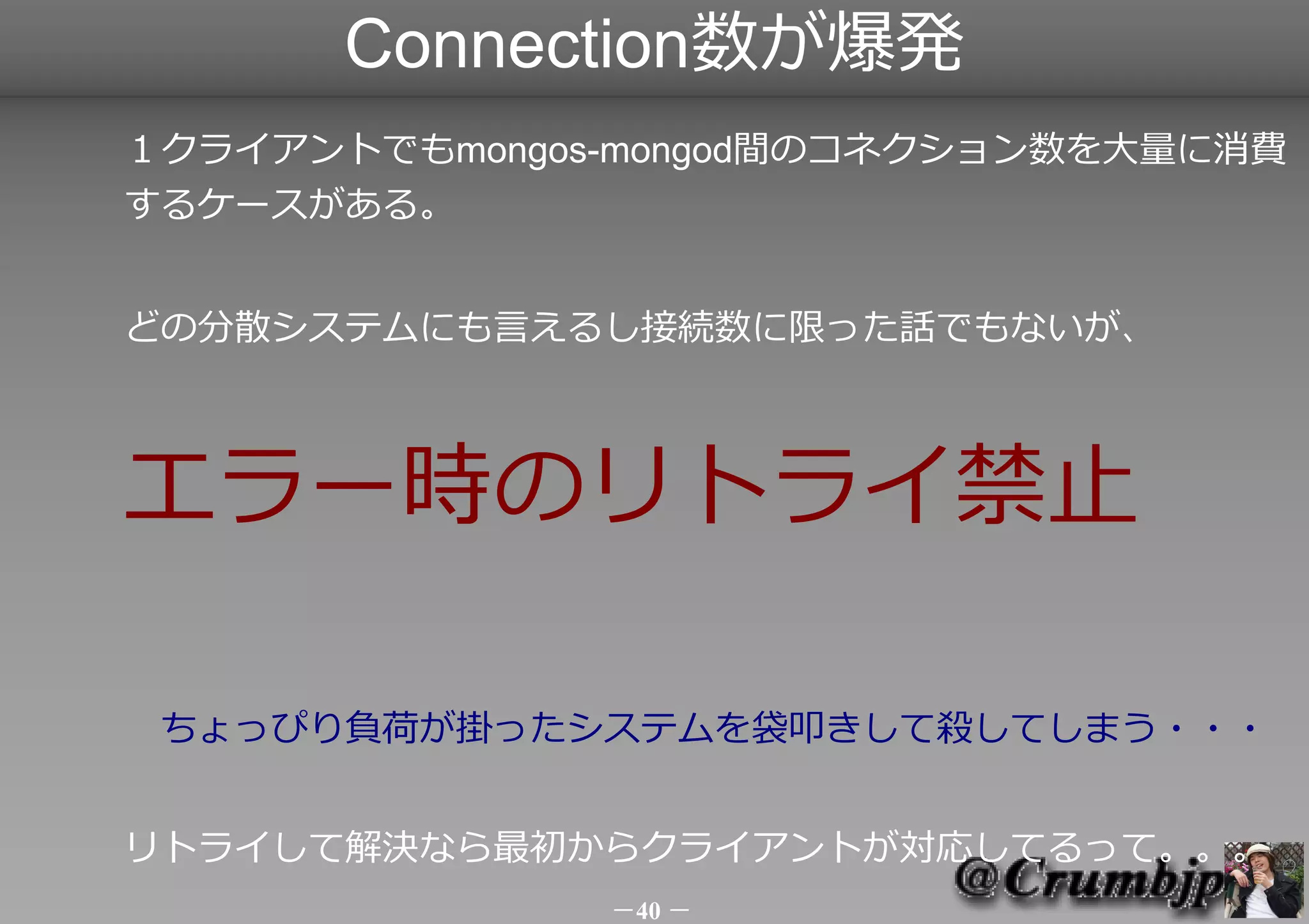 Connection数が爆発
１クライアントでもmongos-mongod間のコネクション数を大量に消費する
ケースがある。


どの分散システムにも言えるし接続数に限った話でもないが、



エラー時のリトライ禁止！　
　ちょっぴり負荷が掛かり始めたシステムを
 みんなで袋叩きして殺してしまう・・・


リトライして解決なら最初からクライアントが対応してるって。。。




                －40 －
 