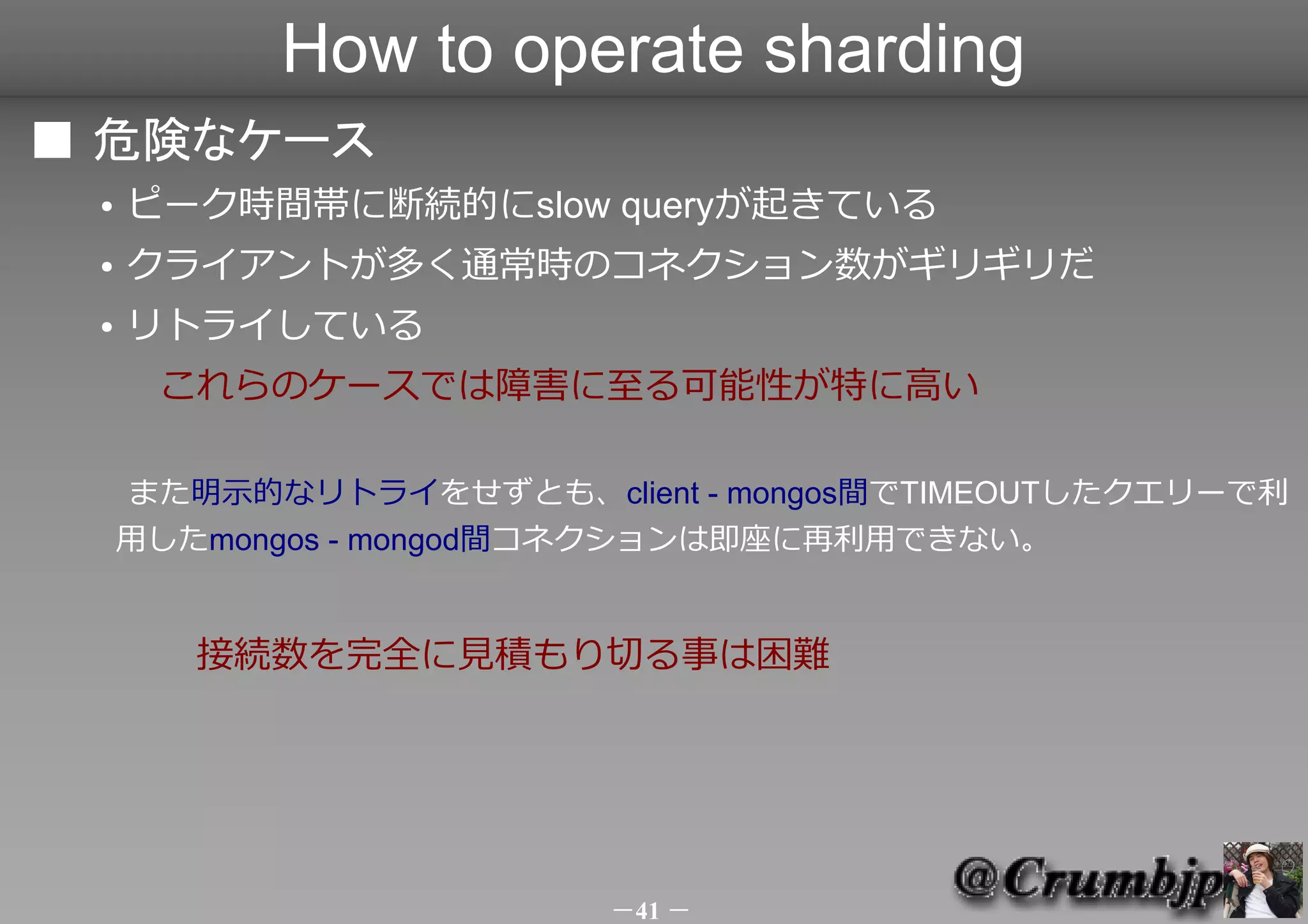 How to operate sharding
■ 危険なケース
 ●   ピーク時間帯に断続的にslow queryが起きている
 ●   クライアントが多く通常時のコネクション数がギリギリだ
 ●   リトライしている
 　　これらのケースでは障害に至る可能性が特に高い

     また明示的なリトライをせずとも、client - mongos間でTIMEOUTしたクエリーで利
     用したmongos - mongod間コネクションは即座に再利用できない。
 　　
 　　　接続数を完全に見積もり切る事は困難




                         －41 －
 