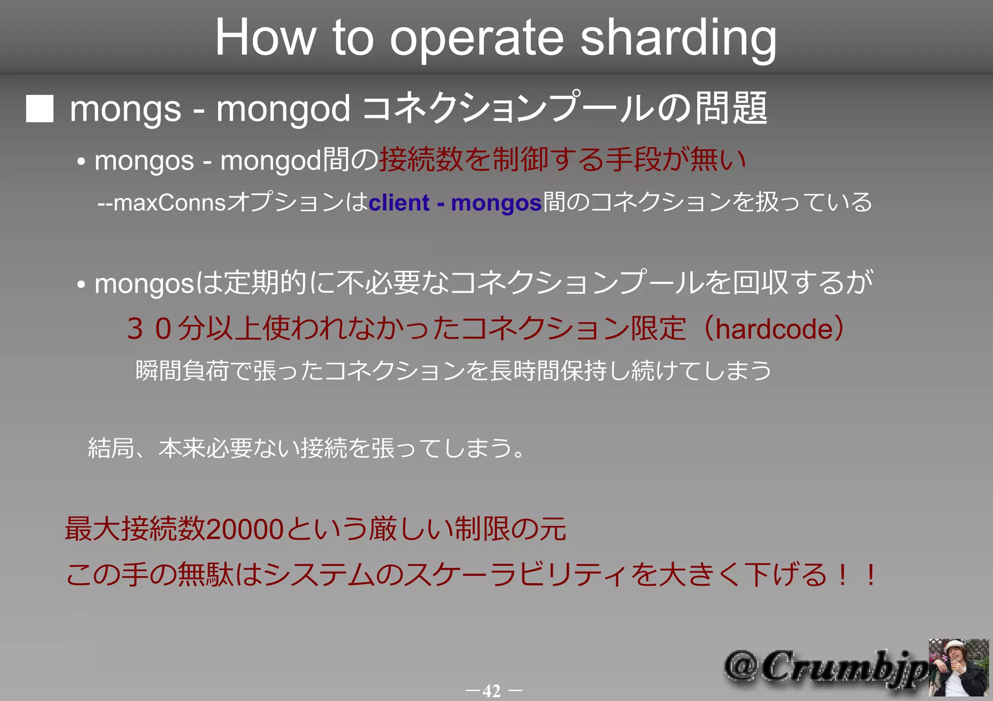 How to operate sharding
■ mongs - mongod コネクションプールの問題
  ●   mongos - mongod間の接続数を制御する手段が無い
      --maxConnsオプションはclient - mongos間のコネクションを扱っている


  ●   mongosは定期的に不必要なコネクションプールを回収するが
 　　３０分以上使われなかったコネクション限定（hardcode）
      　　瞬間負荷で張ったコネクションを長時間保持し続けてしまう


      結局、本来必要ない接続を張ってしまう。


 最大接続数20000という厳しい制限の元
 この手の無駄はシステムのスケーラビリティを大きく下げる！！


                           －42 －
 