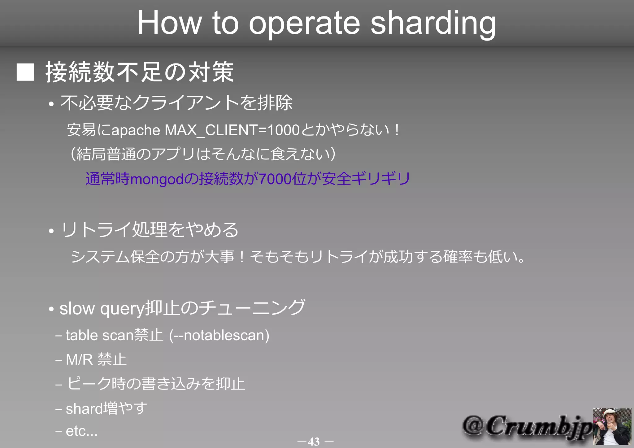How to operate sharding
■ 接続数不足の対策
 ●   不必要なクライアントを排除
         安易にapache MAX_CLIENT=1000とかやらない！
     （結局普通のアプリはそんなに食えない）
     　　通常時mongodの接続数が7000位が安全ギリギリ


 ●   リトライ処理をやめる
     　システム保全の方が大事！そもそもリトライが成功する確率も低い。


 ●   slow query抑止のチューニング
     –   table scan禁止 (--notablescan)
     –   M/R 禁止
     –   ピーク時の書き込みを抑止（各種ファイルpreallocateが一番怖い）
     – shard増やす
     – etc...
                                        －43 －
 