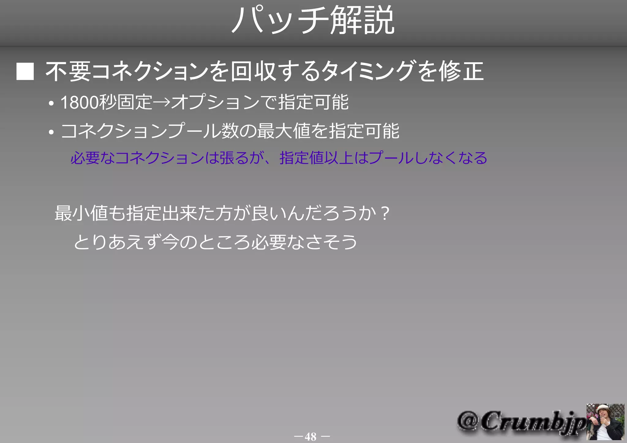 パッチ解説
■ 不要コネクションを回収するタイミングを修正
 ●   1800秒固定→オプションで指定可能
 ●   コネクションプール数の最大値を指定可能
     　必要なコネクションは張るが、指定値以上はプールしなくなる


     最小値も指定出来た方が良いんだろうか？
     　とりあえず今のところ必要なさそう




                    －48 －
 