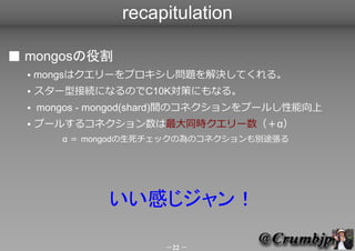 recapitulation

■ mongosの役割
  ●   mongsはクエリーをプロキシし問題を解決してくれる。
  ●   スター型接続になるのでC10K対策にもなる。
  ●   mongos - mongod(shard)間のコ...