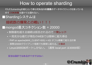 How to operate sharding
 ⤽shardingMȤ¤ϤʤҎģΥǩ`ȥեåQäƤ
 ΤC10KߤϱܤƤͨʤ

Shardingƥ
 ӾAαkȤΑ餤
mongod󥳥ͥ = 20000
     ނ򳬤ӾAϾܷ񤵤Τһkåɣ`ӥֹͣ
     һҊ֤ʂFڤWEBǤϺg˳ä
      C   PHP on apache(MAX_CLIENT=500)  4̨ եڃPǳӋ
      C   gH5000饤ȳ̶ȤǤ⺆g˳롣
         LinuxTCPХåեǥեȥ鿼
      read (rmem) = 16k , write (wmem) = 85k
          101k  20000 = 2G
      ׵OӋǤϤ뤬ĤϤǤʤ

                                      30 
 