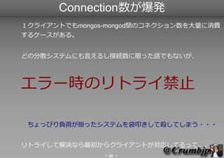 Connection数が爆発
１クライアントでもmongos-mongod間のコネクション数を大量に消費する
ケースがある。


どの分散システムにも言えるし接続数に限った話でもないが、



エラー時のリトライ禁止！　
　ちょっぴり負荷が掛か...