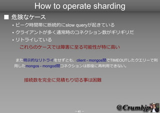 How to operate sharding
■ 危険なケース
 ●   ピーク時間帯に断続的にslow queryが起きている
 ●   クライアントが多く通常時のコネクション数がギリギリだ
 ●   リトライしている
 　　これらのケース...