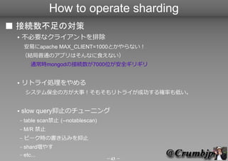 How to operate sharding
 ӾAΌ
    Ҫʥ饤Ȥų
         פapache MAX_CLIENT=1000Ȥʤ
     YͨΥץϤʤʳʤ
     ͨrmongodνӾA7000λȫꥮ


    ȥ饤I
     ƥౣȫη£⤽ȥ饤ɹ_ʤͤ


    slow queryֹΥ`˥
     C   table scanֹ (--notablescan)
     C   M/R ֹ
     C   ԩ`rΕzߤֹNեpreallocateһ
     C shard䤹
     C etc...
                                        43 
 