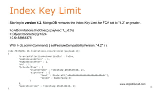 Index Key Limit
www.objectrocket.com
16
Starting in version 4.2, MongoDB removes the Index Key Limit for FCV set to "4.2" or greater.
﻿>q=db.limitations.findOne({},{payload:1,_id:0})
﻿> Object.bsonsize(q)/1024
10.5458984375
With ﻿> db.adminCommand( { setFeatureCompatibilityVersion: "4.2" } )
 